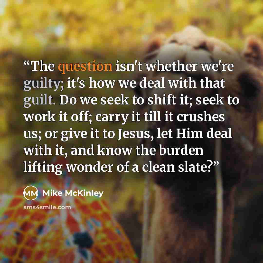 “The question isn't whether we're guilty; it's how we deal with that guilt. Do we seek to shift it; seek to work it off; carry it till it crushes us; or give it to Jesus, let Him deal with it, and know the burden lifting wonder of a clean slate?” quote by Mike McKinley