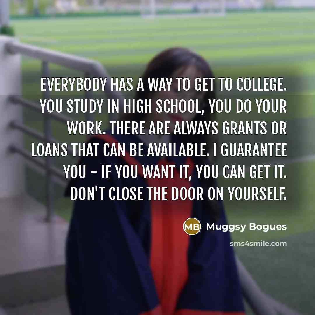 “Everybody has a way to get to college. You study in high school, you do your work. There are always grants or loans that can be available. I guarantee you - if you want it, you can get it. Don't close the door on yourself.” quote by Muggsy Bogues