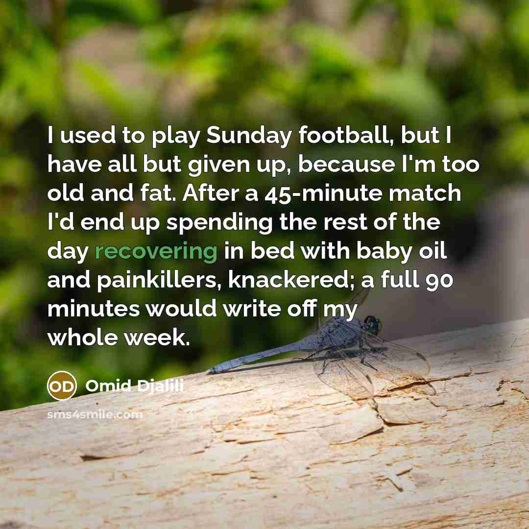 “I used to play Sunday football, but I have all but given up, because I'm too old and fat. After a 45-minute match I'd end up spending the rest of the day recovering in bed with baby oil and painkillers, knackered; a full 90 minutes would write off my whole week.” quote by Omid Djalili