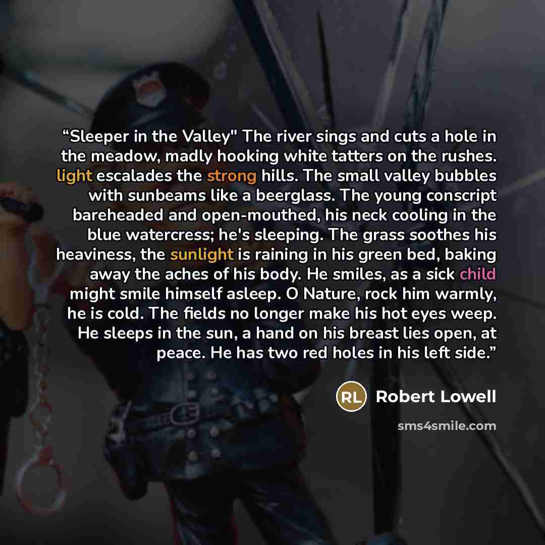 “Sleeper in the Valley" The river sings and cuts a hole in the meadow, madly hooking white tatters on the rushes. light escalades the strong hills. The small valley bubbles with sunbeams like a beerglass. The young conscript bareheaded and open-mouthed, his neck cooling in the blue watercress; he's…” quote by Robert Lowell