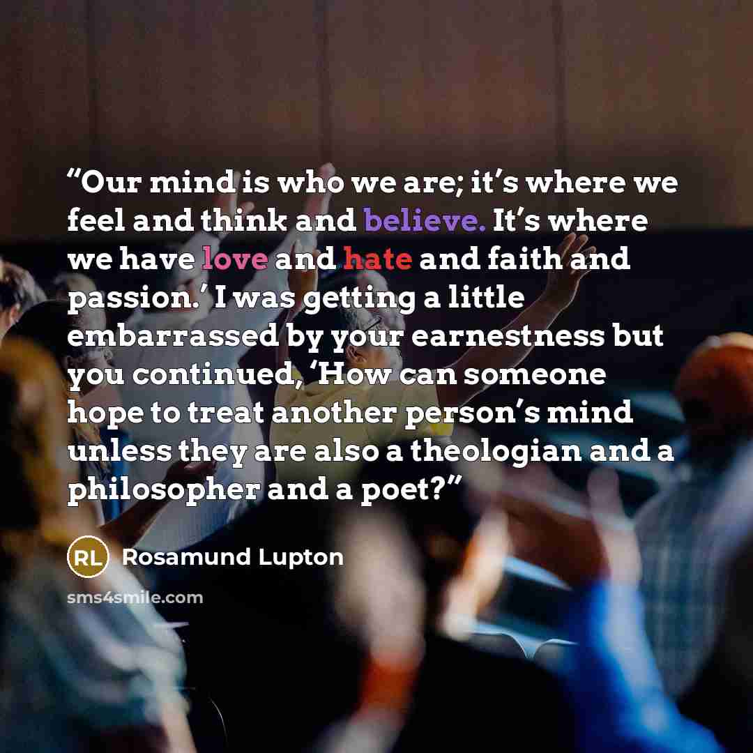 “Our mind is who we are; it’s where we feel and think and believe. It’s where we have love and hate and faith and passion.’ I was getting a little embarrassed by your earnestness but you continued, ‘How can someone hope to treat another person’s mind unless they are also a theologian and a…” quote by Rosamund Lupton