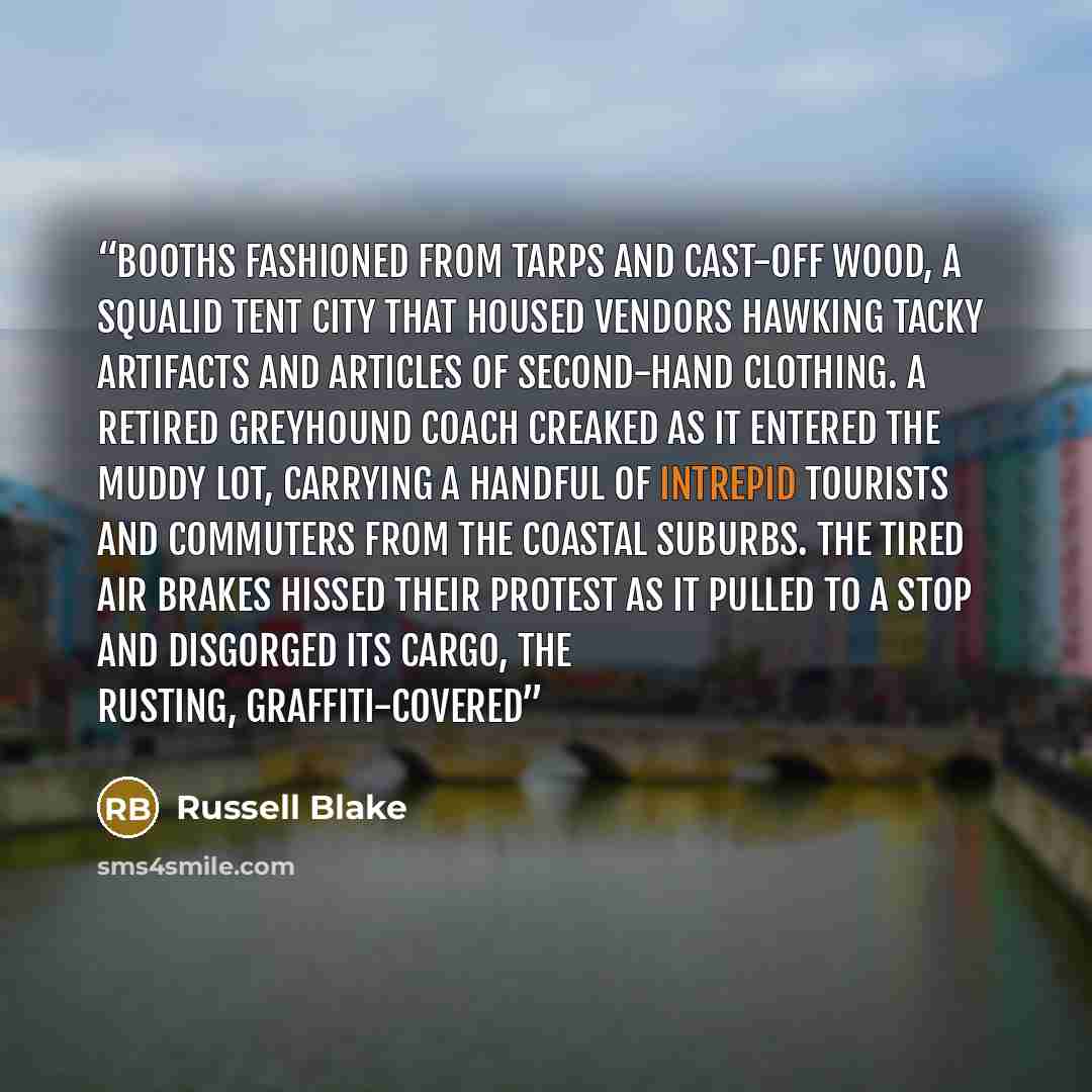 “booths fashioned from tarps and cast-off wood, a squalid tent city that housed vendors hawking tacky artifacts and articles of second-hand clothing. A retired Greyhound coach creaked as it entered the muddy lot, carrying a handful of intrepid tourists and commuters from the coastal suburbs. The…” quote by Russell Blake