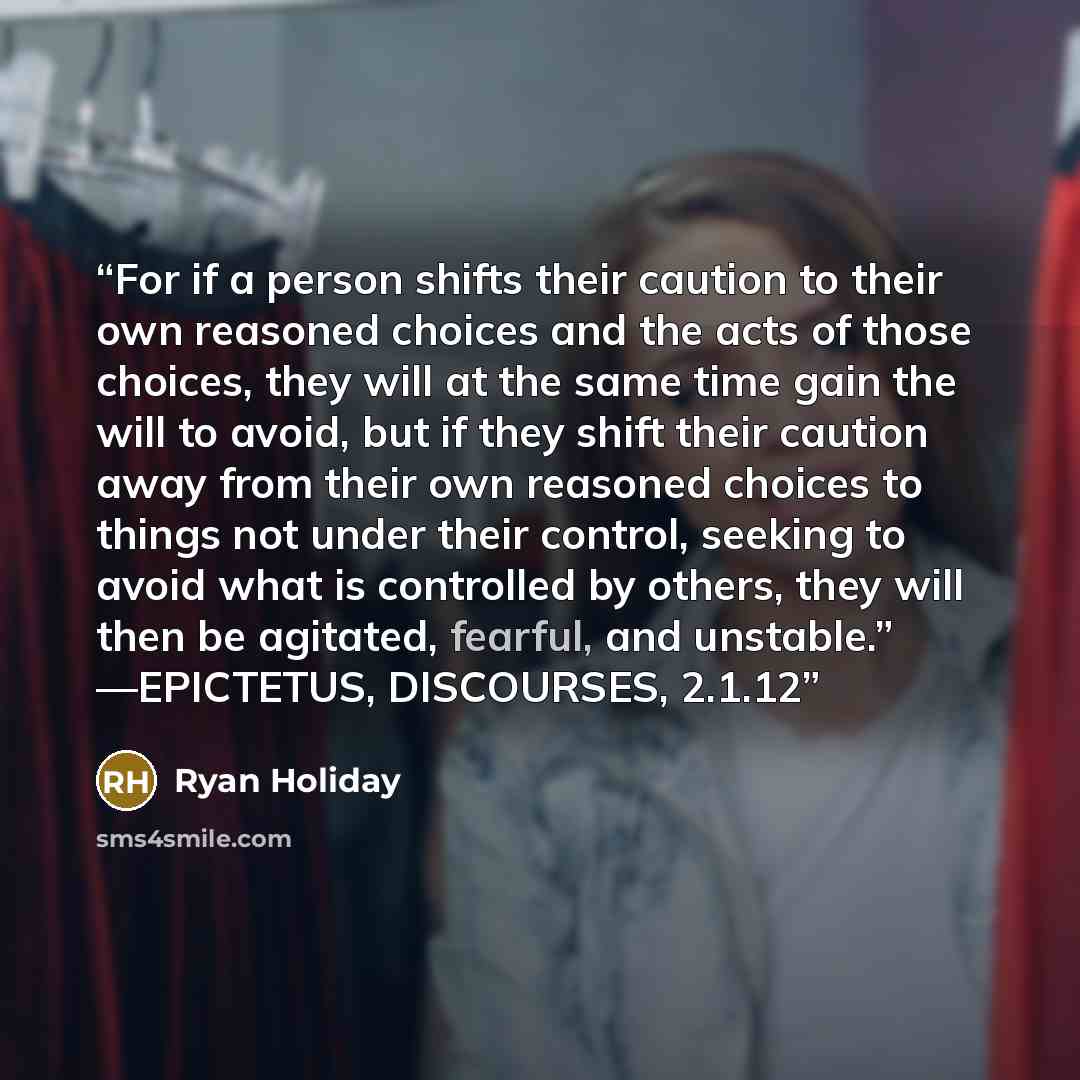 “For if a person shifts their caution to their own reasoned choices and the acts of those choices, they will at the same time gain the will to avoid, but if they shift their caution away from their own reasoned choices to things not under their control, seeking to avoid what is controlled by…” quote by Ryan Holiday