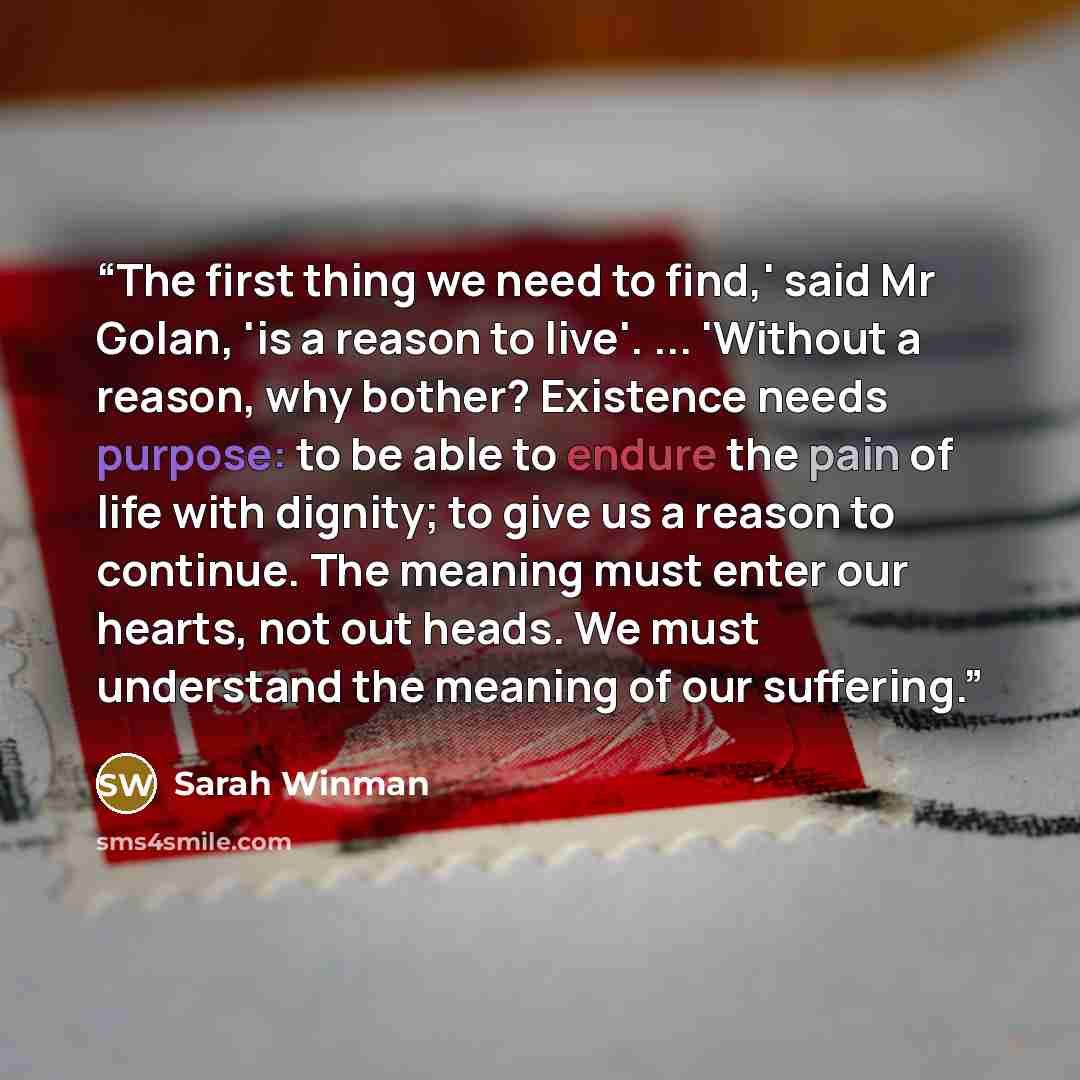 “The first thing we need to find,' said Mr Golan, 'is a reason to live'. ... 'Without a reason, why bother? Existence needs purpose: to be able to endure the pain of life with dignity; to give us a reason to continue. The meaning must enter our hearts, not out heads. We must understand the meaning…” quote by Sarah Winman