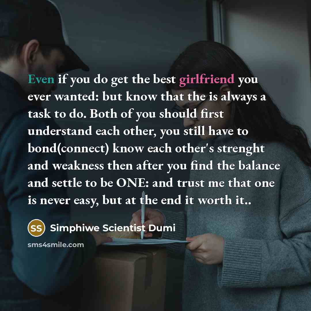 “Even if you do get the best girlfriend you ever wanted: but know that the is always a task to do. Both of you should first understand each other, you still have to bond(connect) know each other's strenght and weakness then after you find the balance and settle to be ONE: and trust me that one is…” quote by Simphiwe Scientist Dumi