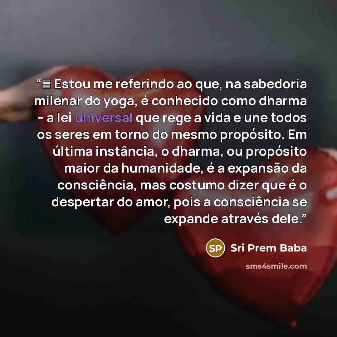 “ Estou me referindo ao que, na sabedoria milenar do yoga, é conhecido como dharma – a lei universal que rege a vida e une todos os seres em torno do mesmo propósito. Em última instância, o dharma, ou propósito maior da humanidade, é a expansão da consciência, mas costumo dizer que é o despertar…” quote by Sri Prem Baba