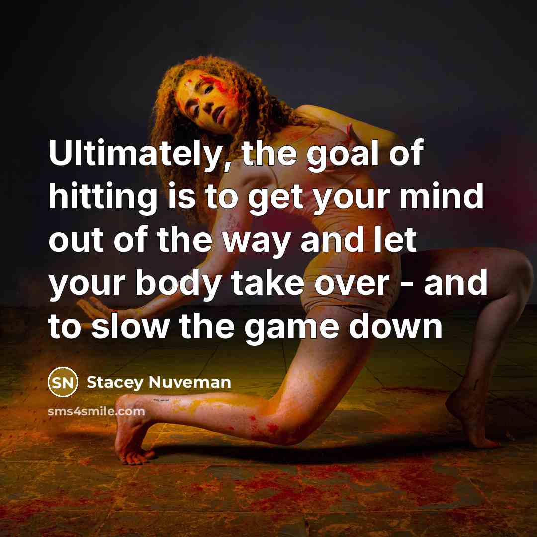 “Ultimately, the goal of hitting is to get your mind out of the way and let your body take over - and to slow the game down” quote by Stacey Nuveman
