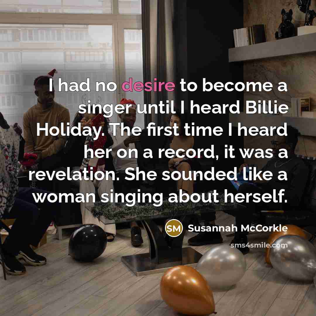 “I had no desire to become a singer until I heard Billie Holiday. The first time I heard her on a record, it was a revelation. She sounded like a woman singing about herself.” quote by Susannah McCorkle