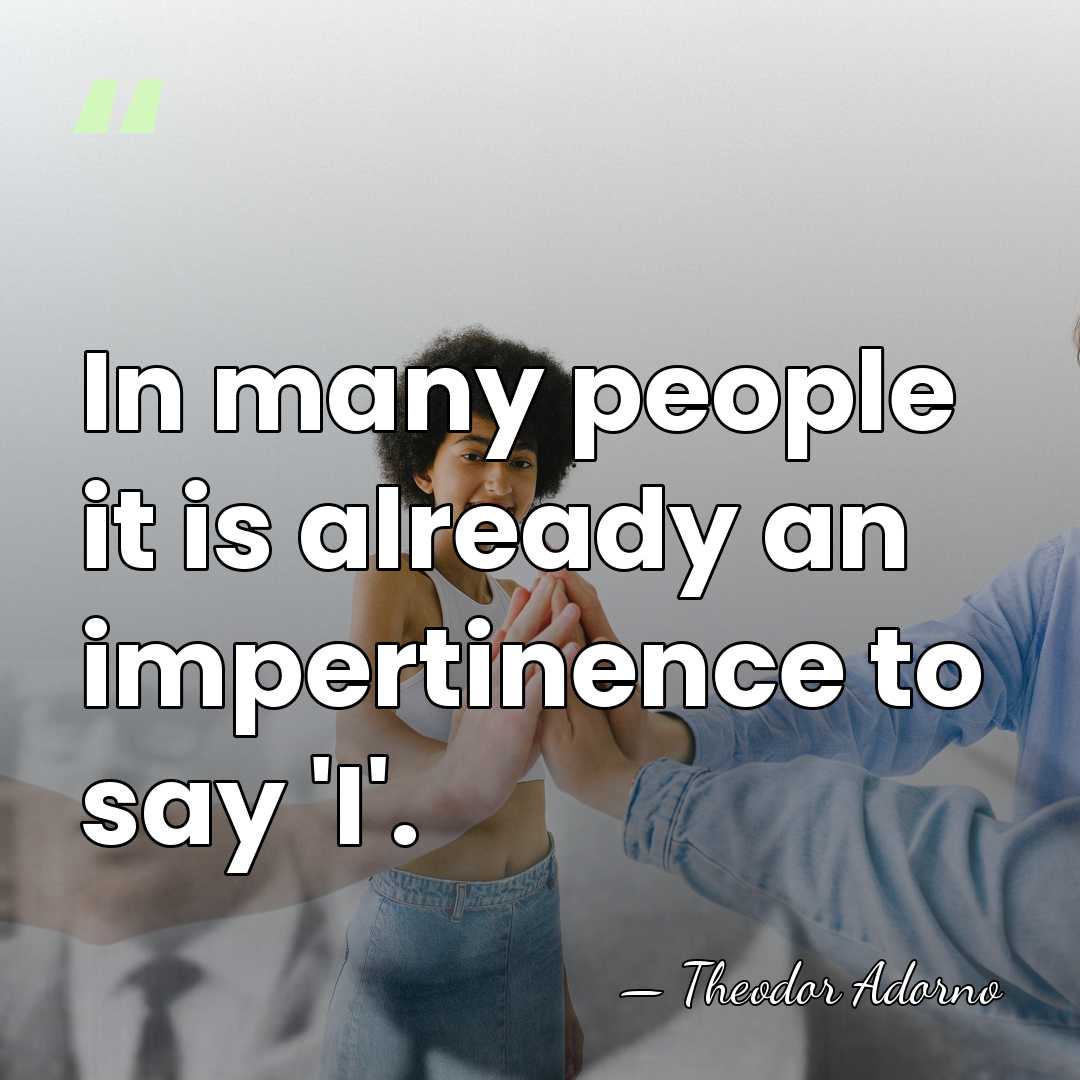 In many people it is already an impertinence to say 'I'. - Theodor Adorno