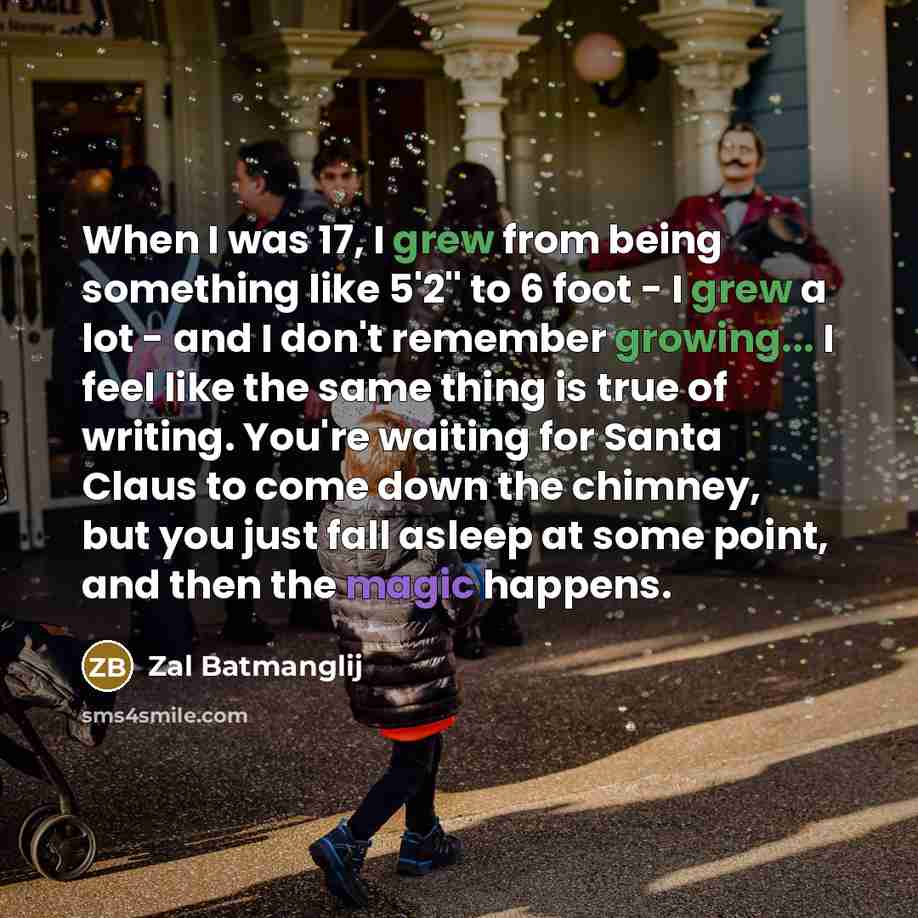 “When I was 17, I grew from being something like 5'2'' to 6 foot - I grew a lot - and I don't remember growing... I feel like the same thing is true of writing. You're waiting for Santa Claus to come down the chimney, but you just fall asleep at some point, and then the magic happens.” quote by Zal Batmanglij