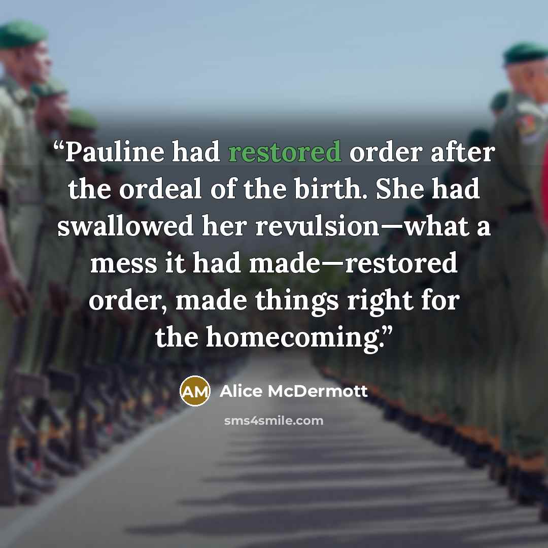 “Pauline had restored order after the ordeal of the birth. She had swallowed her revulsion—what a mess it had made—restored order, made things right for the homecoming.” quote by Alice McDermott