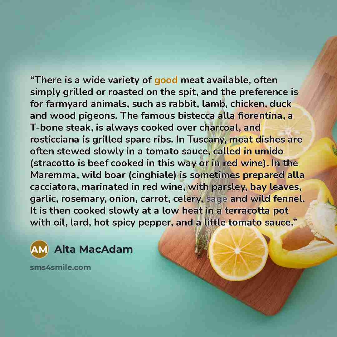 “There is a wide variety of good meat available, often simply grilled or roasted on the spit, and the preference is for farmyard animals, such as rabbit, lamb, chicken, duck and wood pigeons. The famous bistecca alla fiorentina, a T-bone steak, is always cooked over charcoal, and rosticciana is…” quote by Alta MacAdam