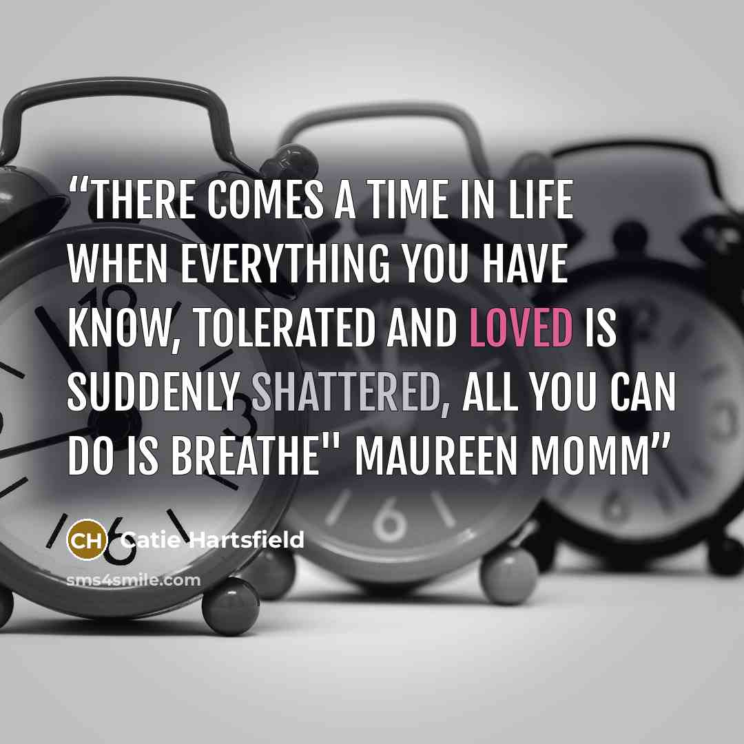 “There comes a time in life when everything you have know, tolerated and loved is suddenly shattered, all you can do is breathe" Maureen Momm” quote by Catie Hartsfield