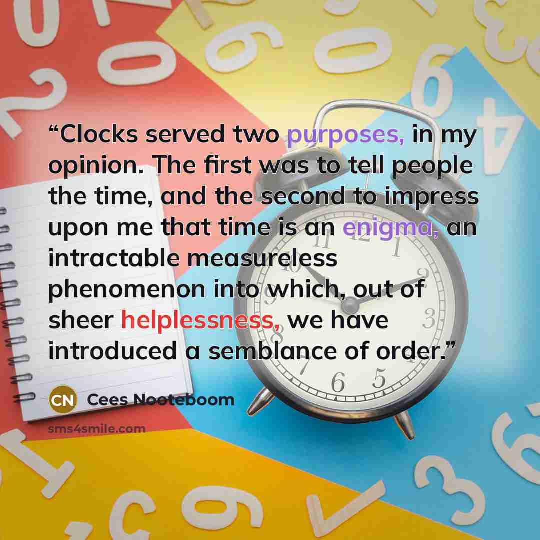“Clocks served two purposes, in my opinion. The first was to tell people the time, and the second to impress upon me that time is an enigma, an intractable measureless phenomenon into which, out of sheer helplessness, we have introduced a semblance of order.” quote by Cees Nooteboom
