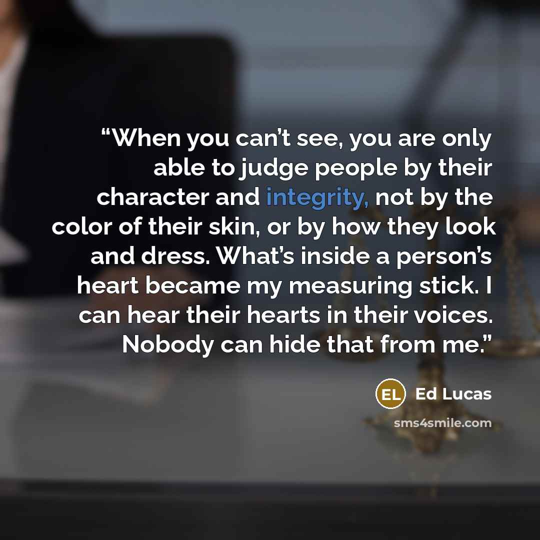“When you can’t see, you are only able to judge people by their character and integrity, not by the color of their skin, or by how they look and dress. What’s inside a person’s heart became my measuring stick. I can hear their hearts in their voices. Nobody can hide that from me.” quote by Ed Lucas