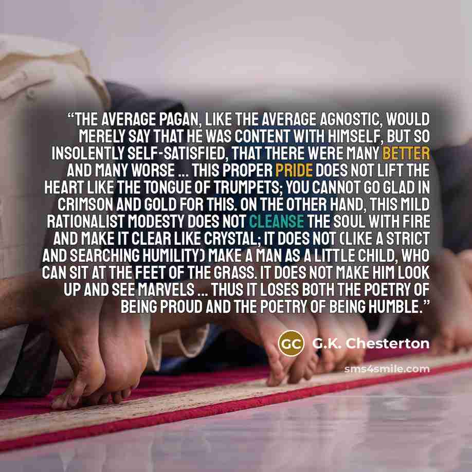 “The average pagan, like the average agnostic, would merely say that he was content with himself, but so insolently self-satisfied, that there were many better and many worse ... This proper pride does not lift the heart like the tongue of trumpets; you cannot go glad in crimson and gold for this…” quote by G.K. Chesterton