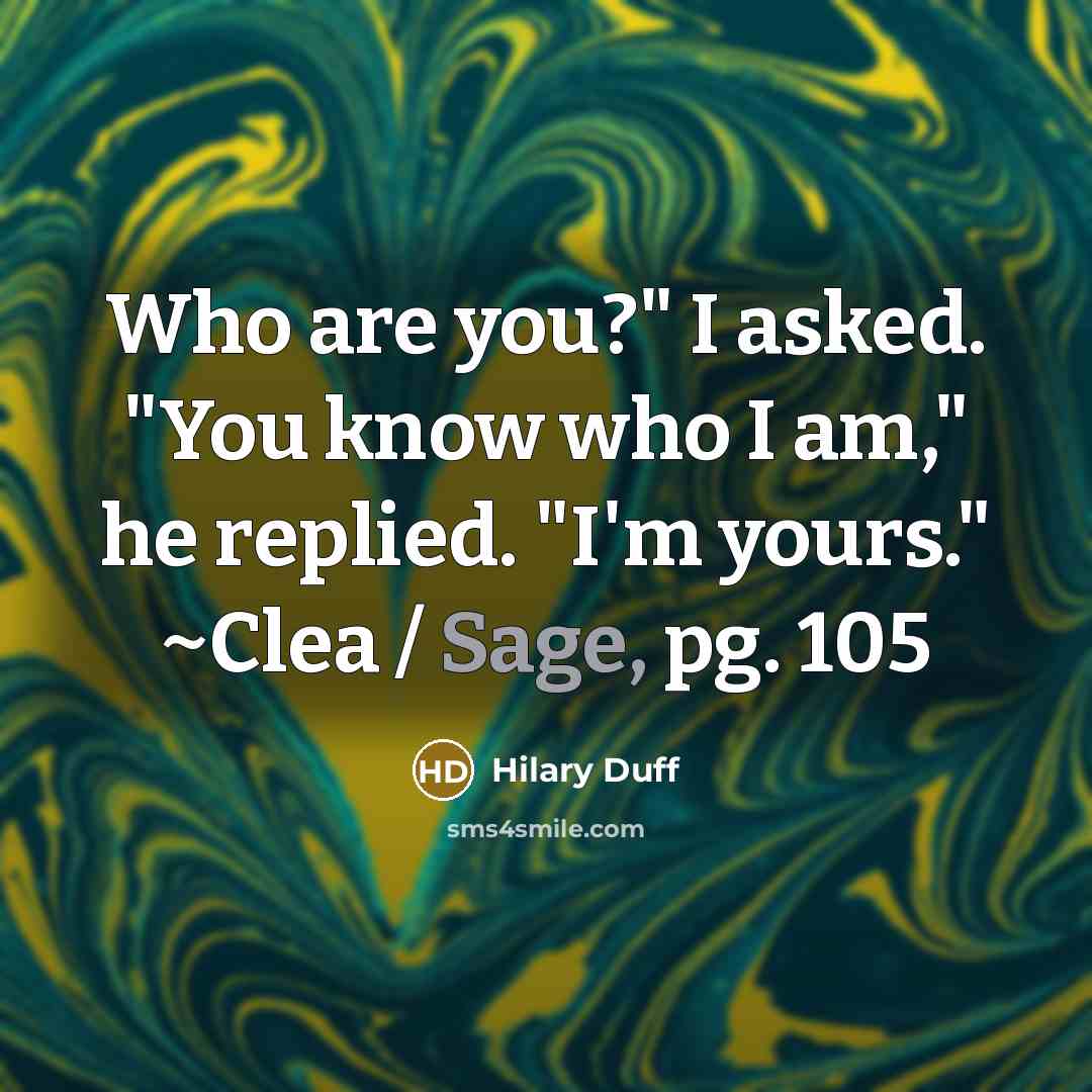 “Who are you?" I asked. "You know who I am," he replied. "I'm yours." ~Clea / Sage, pg. 105” quote by Hilary Duff