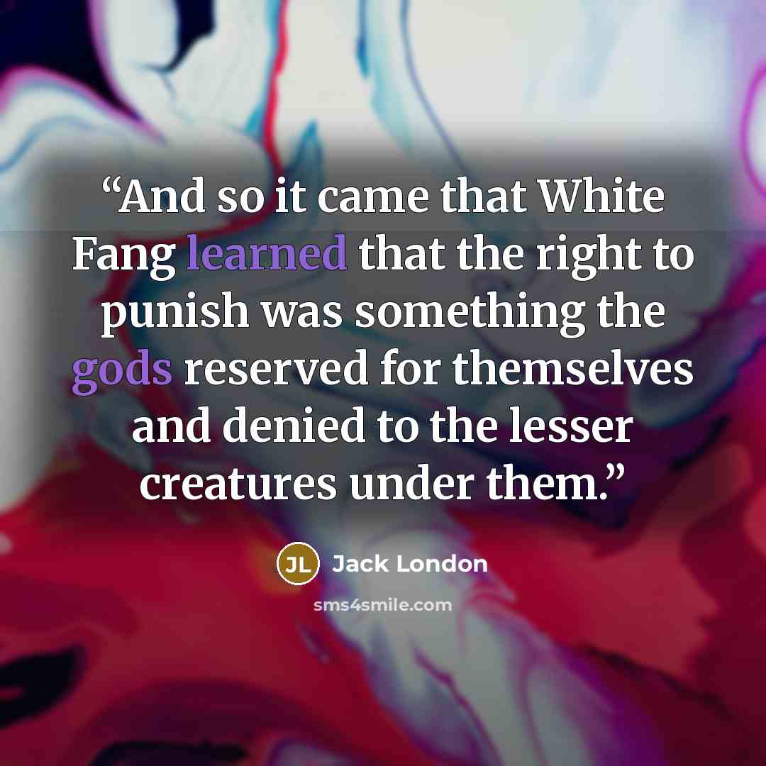 “And so it came that White Fang learned that the right to punish was something the gods reserved for themselves and denied to the lesser creatures under them.” quote by Jack London