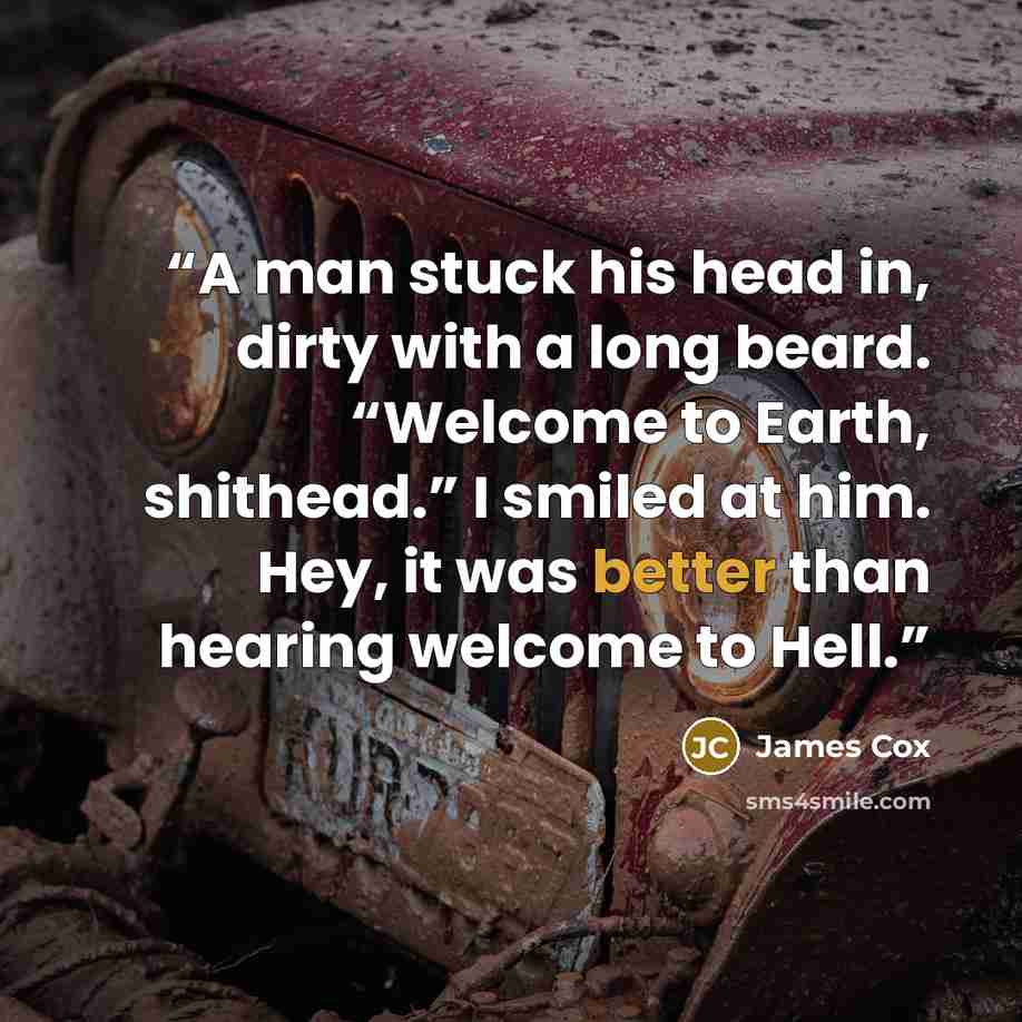 “A man stuck his head in, dirty with a long beard. “Welcome to Earth, shithead.” I smiled at him. Hey, it was better than hearing welcome to Hell.” quote by James Cox