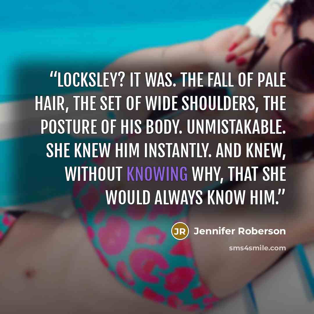 “Locksley? It was. The fall of pale hair, the set of wide shoulders, the posture of his body. Unmistakable. She knew him instantly. And knew, without knowing why, that she would always know him.” quote by Jennifer Roberson