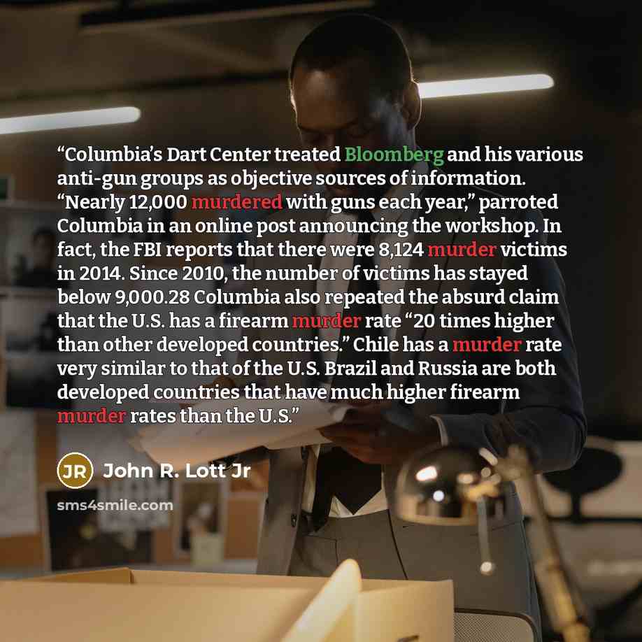 “Columbia’s Dart Center treated Bloomberg and his various anti-gun groups as objective sources of information. “Nearly 12,000 murdered with guns each year,” parroted Columbia in an online post announcing the workshop. In fact, the FBI reports that there were 8,124 murder victims in 2014. Since…” quote by John R. Lott Jr