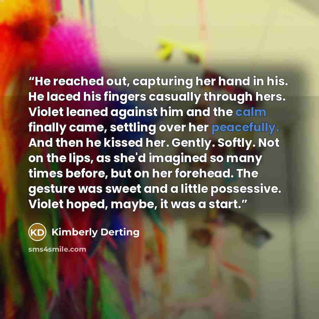 “He reached out, capturing her hand in his. He laced his fingers casually through hers. Violet leaned against him and the calm finally came, settling over her peacefully. And then he kissed her. Gently. Softly. Not on the lips, as she'd imagined so many times before, but on her forehead. The…” quote by Kimberly Derting