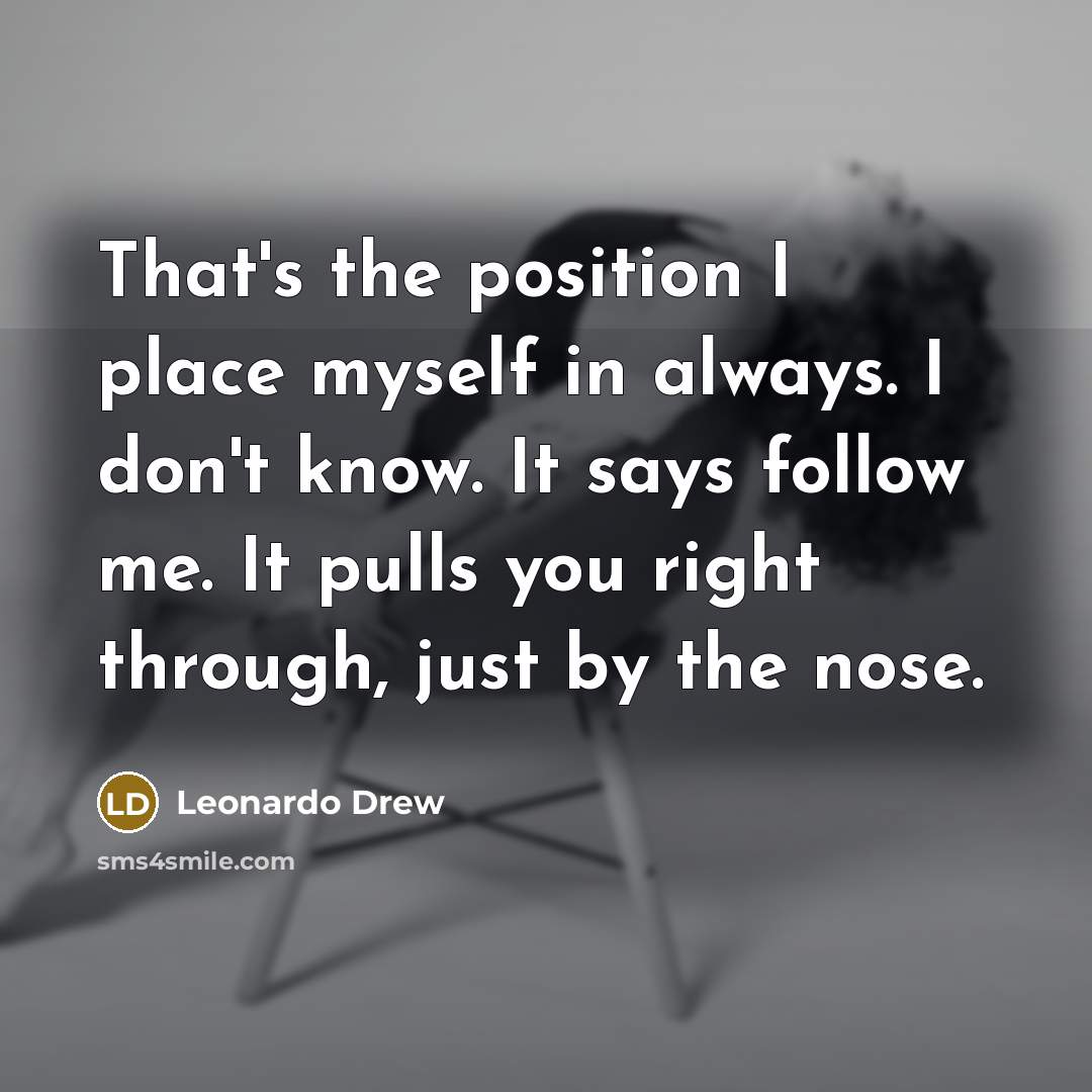 “That's the position I place myself in always. I don't know. It says follow me. It pulls you right through, just by the nose.” quote by Leonardo Drew