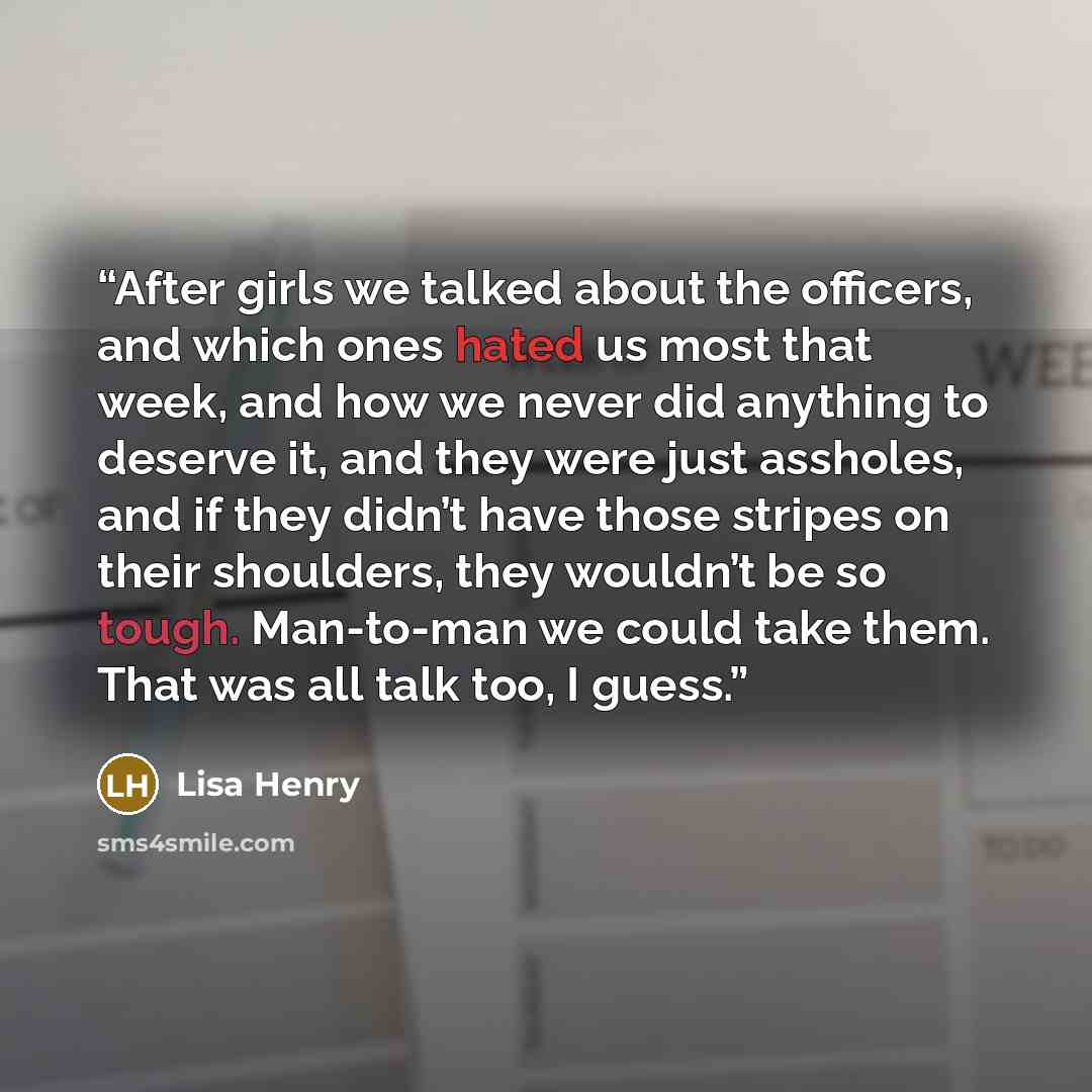 “After girls we talked about the officers, and which ones hated us most that week, and how we never did anything to deserve it, and they were just assholes, and if they didn’t have those stripes on their shoulders, they wouldn’t be so tough. Man-to-man we could take them. That was all talk too, I…” quote by Lisa Henry