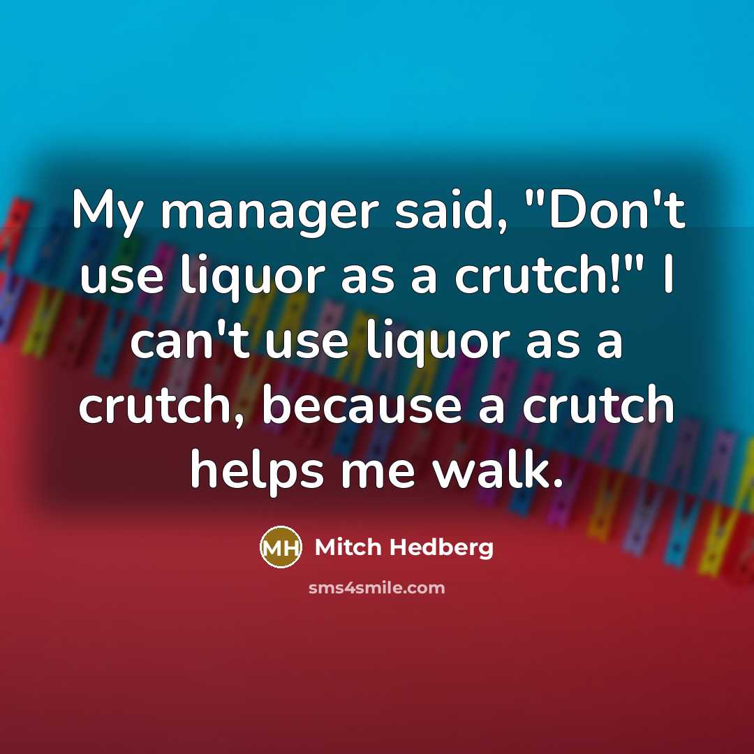“My manager said, "Don't use liquor as a crutch!" I can't use liquor as a crutch, because a crutch helps me walk.” quote by Mitch Hedberg