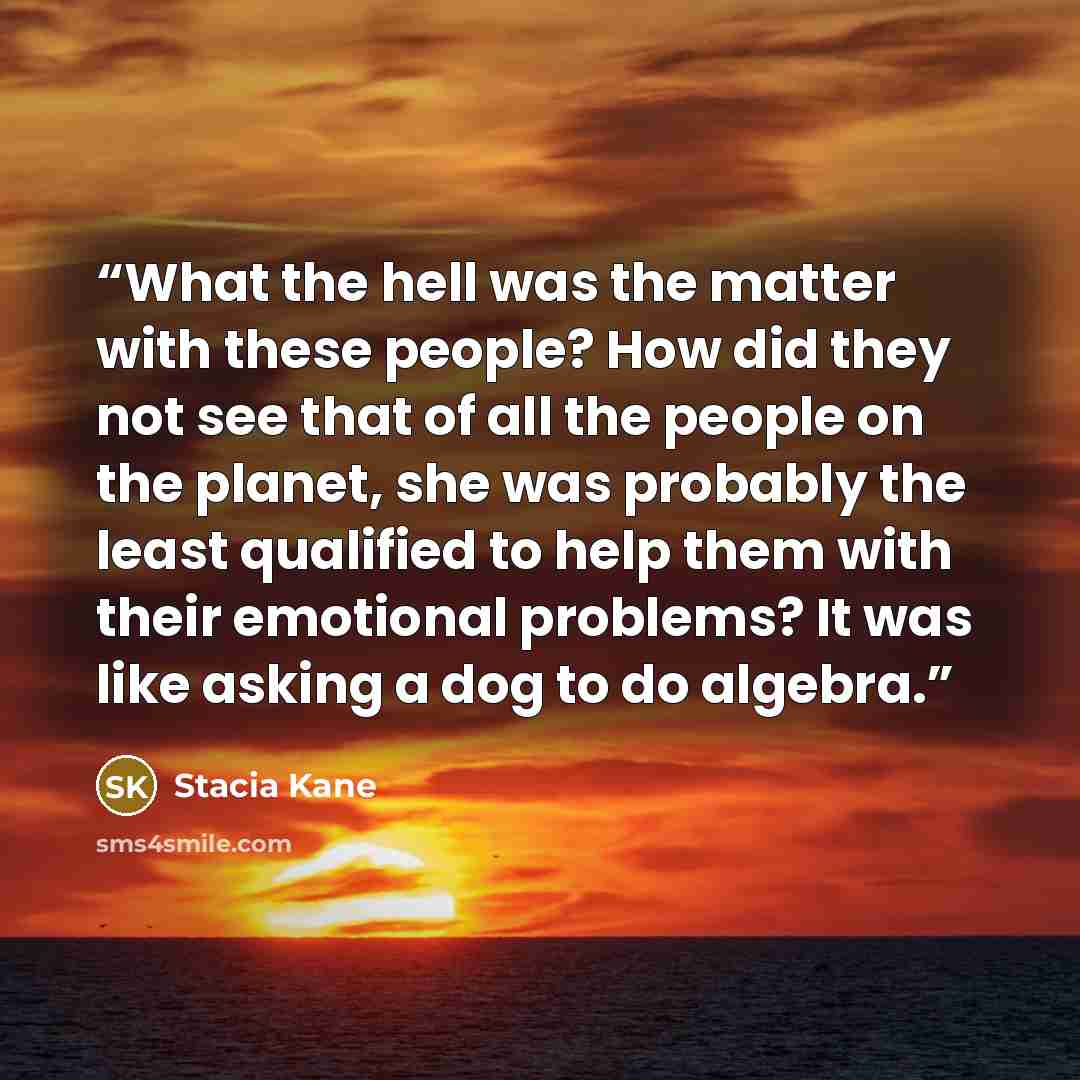 “What the hell was the matter with these people? How did they not see that of all the people on the planet, she was probably the least qualified to help them with their emotional problems? It was like asking a dog to do algebra.” quote by Stacia Kane