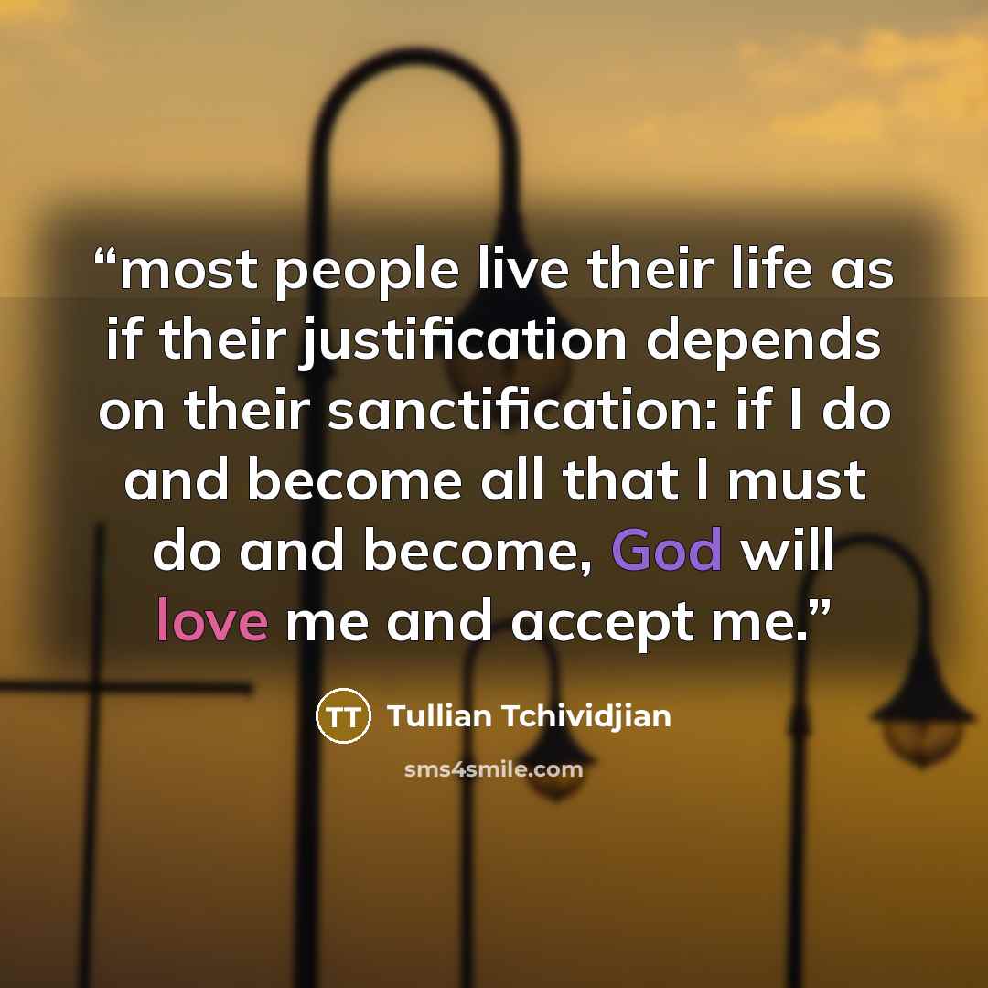 “most people live their life as if their justification depends on their sanctification: if I do and become all that I must do and become, God will love me and accept me.” quote by Tullian Tchividjian