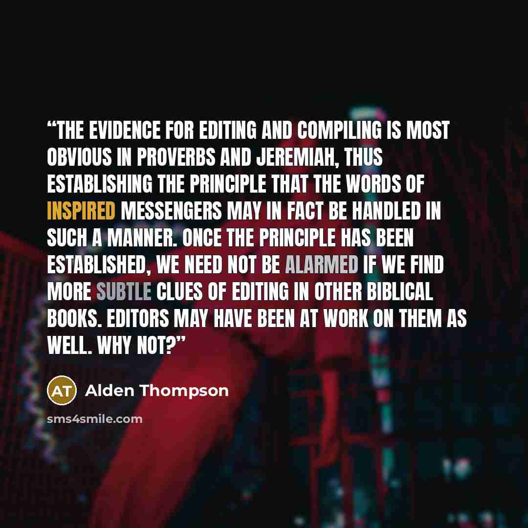 “The evidence for editing and compiling is most obvious in Proverbs and Jeremiah, thus establishing the principle that the words of inspired messengers may in fact be handled in such a manner. Once the principle has been established, we need not be alarmed if we find more subtle clues of editing in…” quote by Alden Thompson