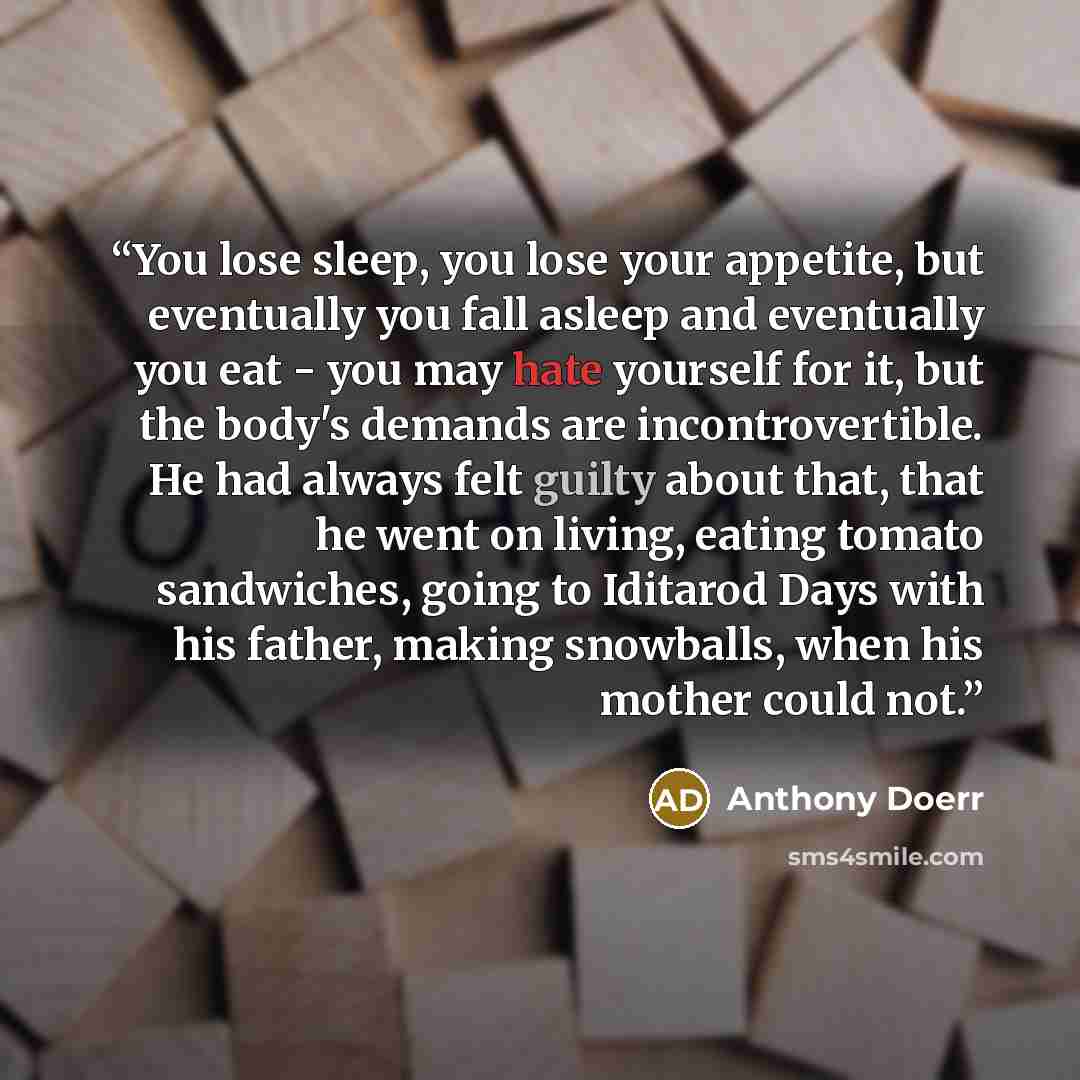 “You lose sleep, you lose your appetite, but eventually you fall asleep and eventually you eat - you may hate yourself for it, but the body's demands are incontrovertible. He had always felt guilty about that, that he went on living, eating tomato sandwiches, going to Iditarod Days with his father…” quote by Anthony Doerr
