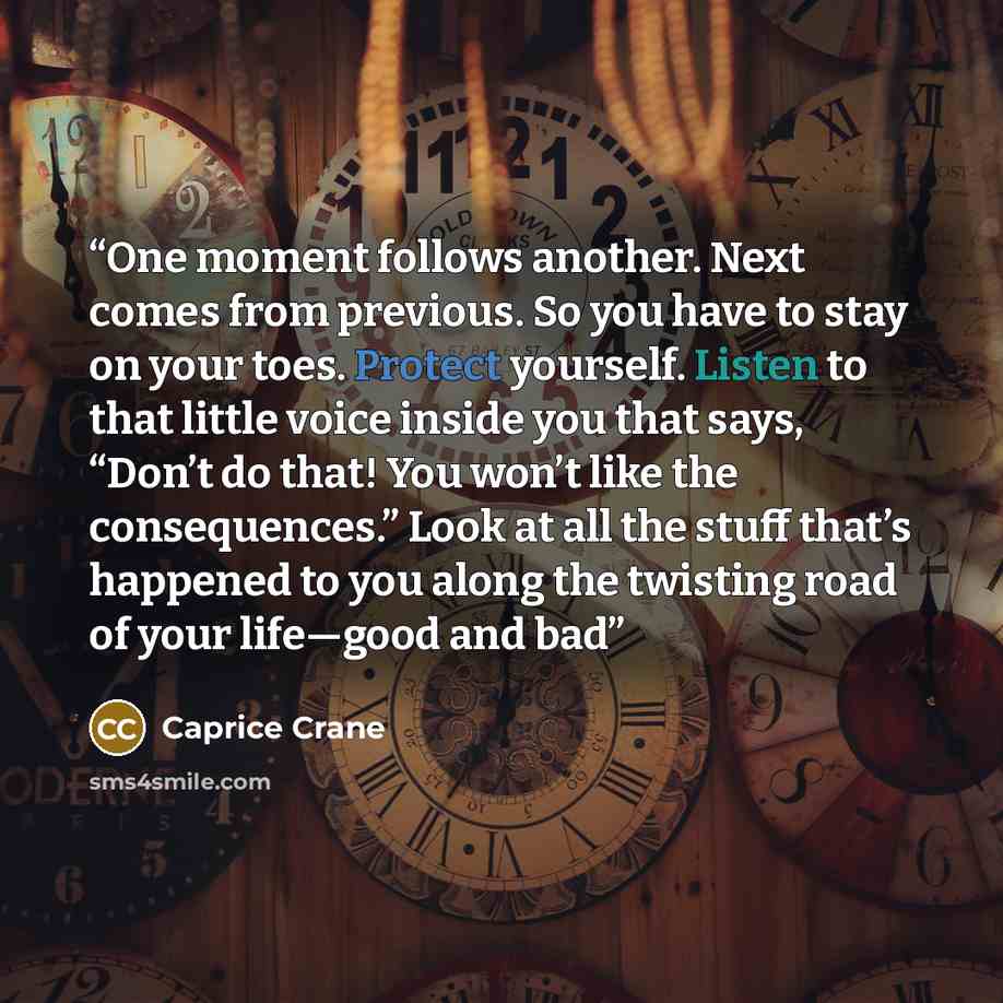 “One moment follows another. Next comes from previous. So you have to stay on your toes. Protect yourself. Listen to that little voice inside you that says, “Don’t do that! You won’t like the consequences.” Look at all the stuff that’s happened to you along the twisting road of your life—good and bad” quote by Caprice Crane