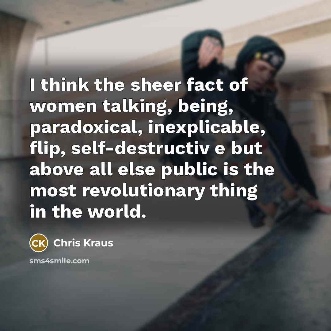 “I think the sheer fact of women talking, being, paradoxical,…” quote by Chris Kraus