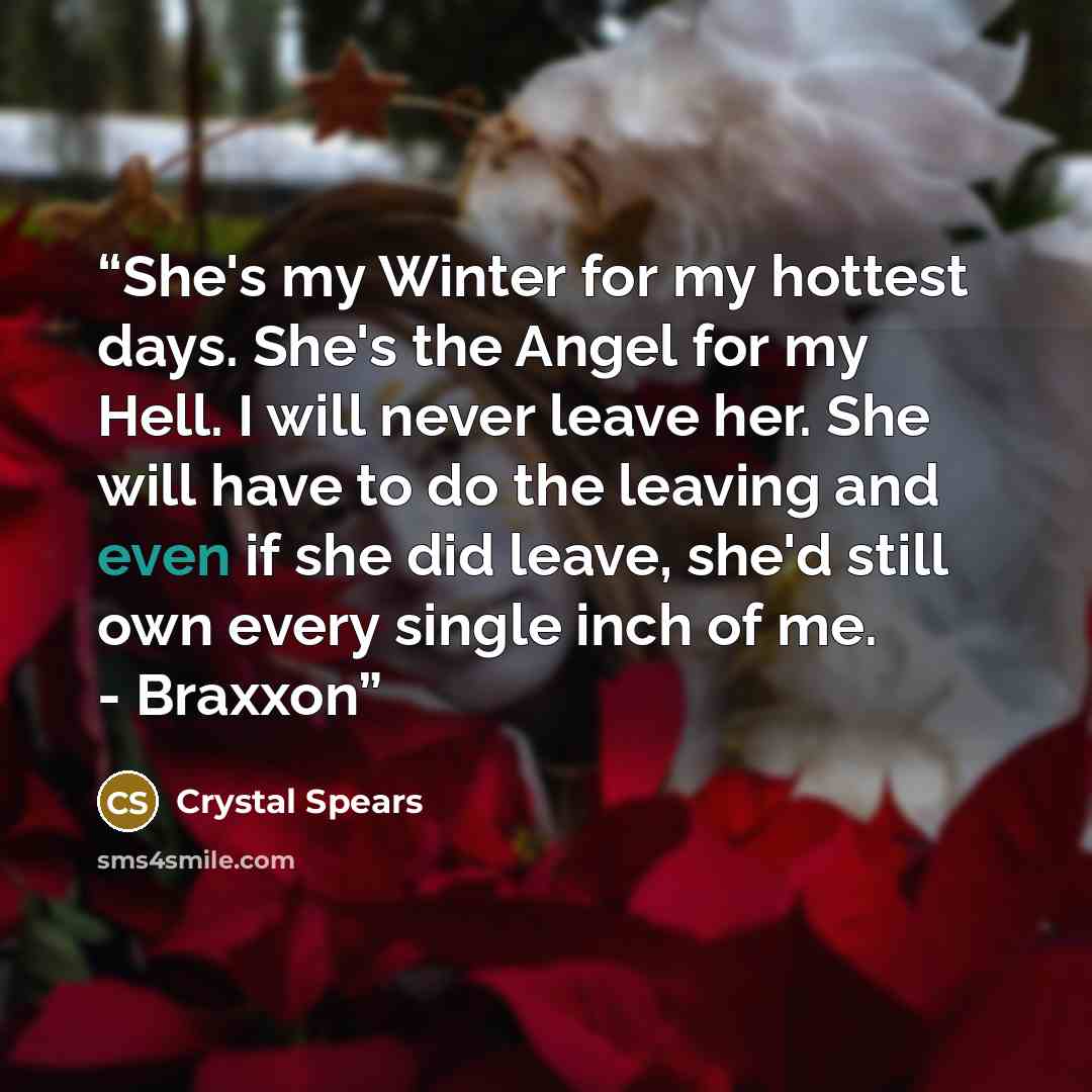 “She's my Winter for my hottest days. She's the Angel for my Hell. I will never leave her. She will have to do the leaving and even if she did leave, she'd still own every single inch of me. - Braxxon” quote by Crystal Spears