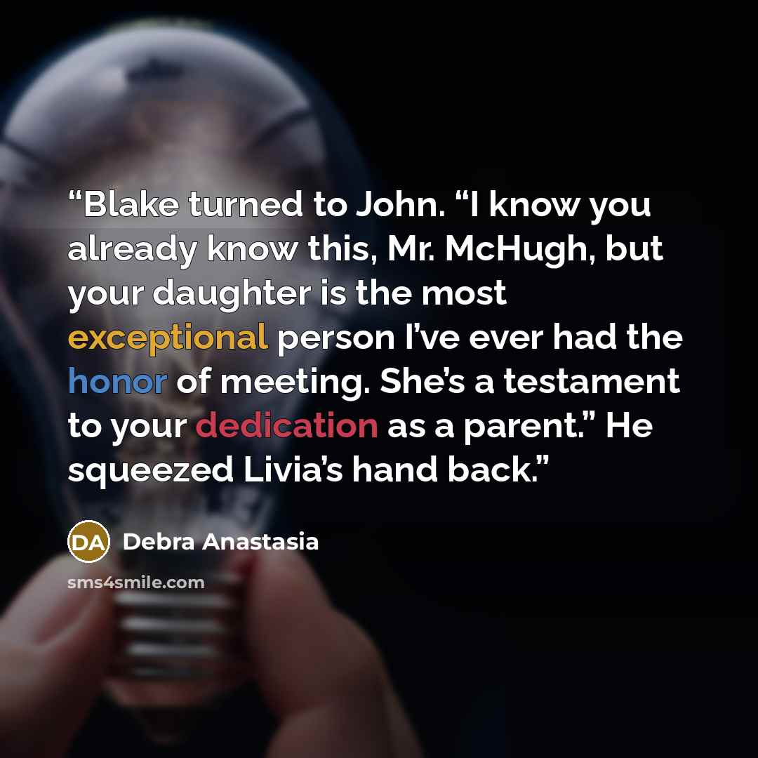 “Blake turned to John. “I know you already know this, Mr. McHugh, but your daughter is the most exceptional person I’ve ever had the honor of meeting. She’s a testament to your dedication as a parent.” He squeezed Livia’s hand back.” quote by Debra Anastasia