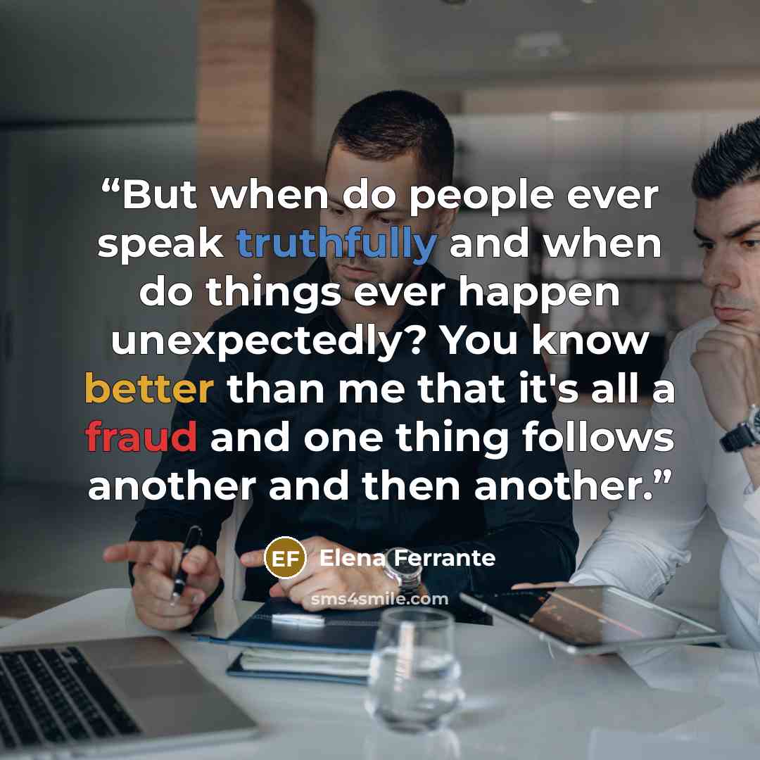 “But when do people ever speak truthfully and when do things ever happen unexpectedly? You know better than me that it's all a fraud and one thing follows another and then another.” quote by Elena Ferrante