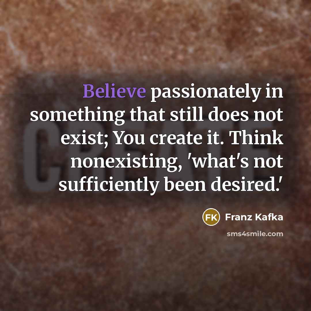 “Believe passionately in something that still does not exist; You create it. Think nonexisting, 'what's not sufficiently been desired.'” quote by Franz Kafka