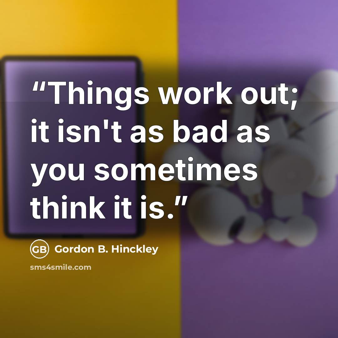 “Things work out; it isn't as bad as you sometimes think it is.” quote by Gordon B. Hinckley