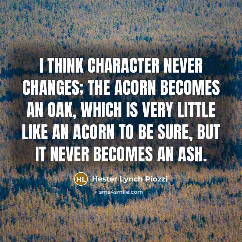 “I think character never changes; the Acorn becomes an Oak, which is very little like an Acorn to be sure, but it never becomes an Ash.” quote by Hester Lynch Piozzi