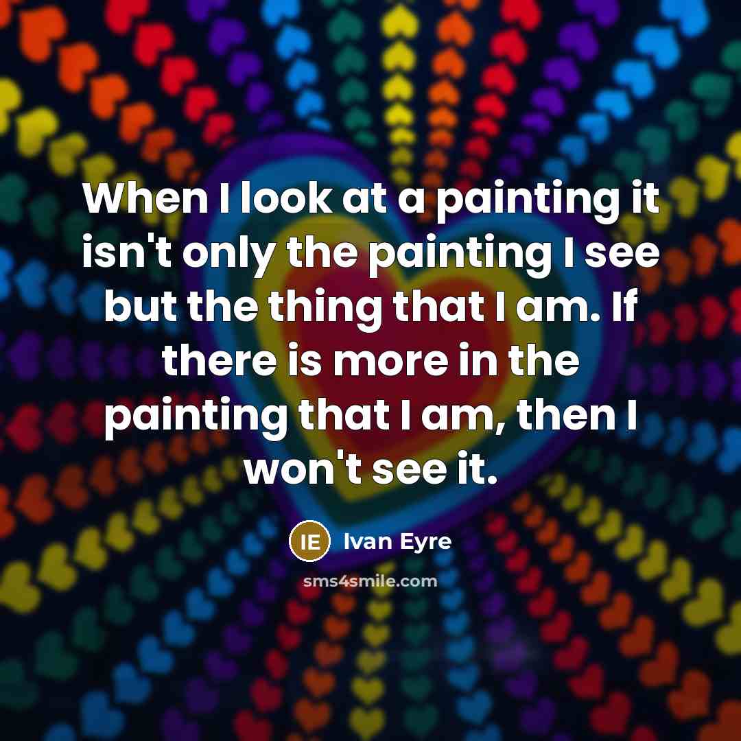 “When I look at a painting it isn't only the painting I see but the thing that I am. If there is more in the painting that I am, then I won't see it.” quote by Ivan Eyre