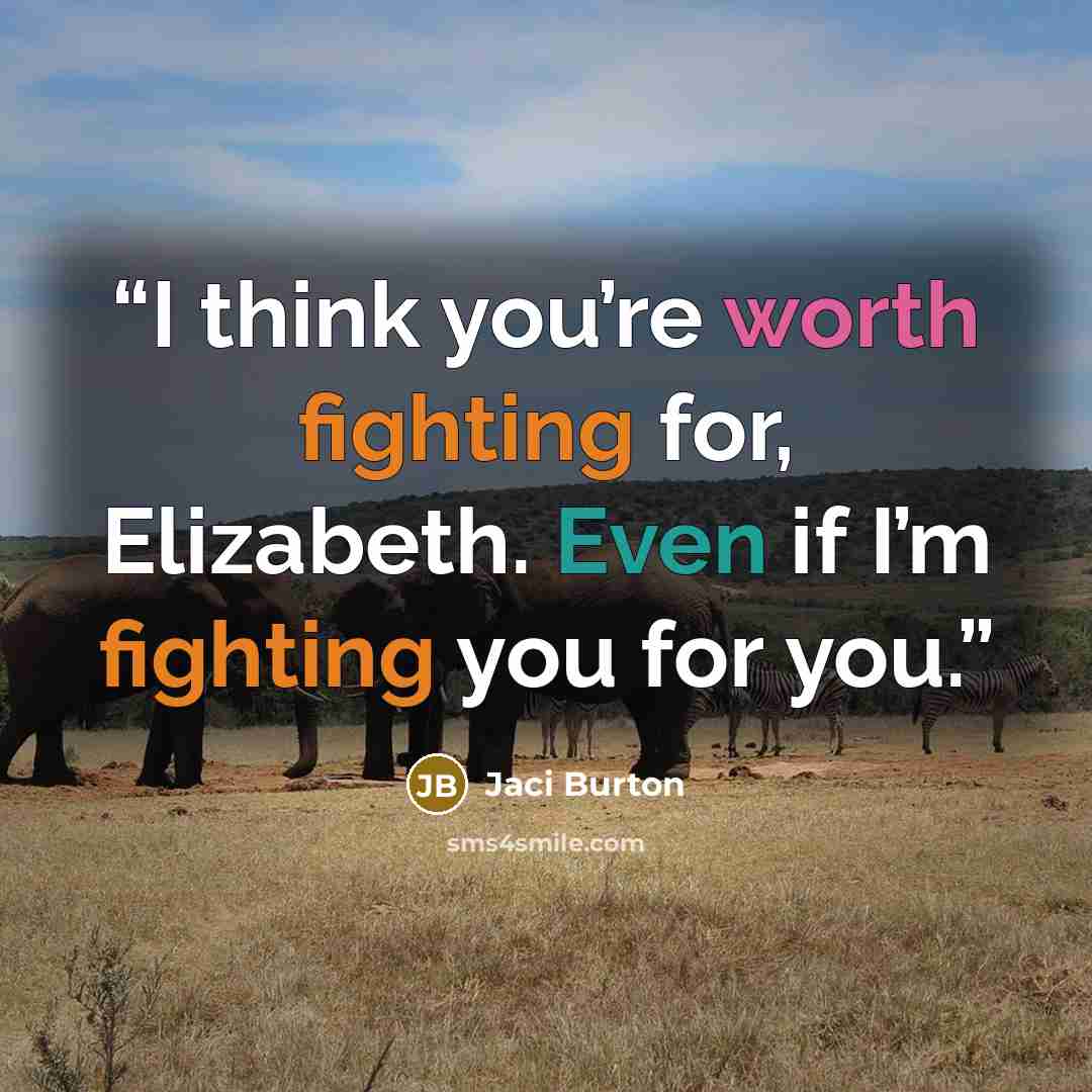 “I think you’re worth fighting for, Elizabeth. Even if I’m fighting you for you.” quote by Jaci Burton