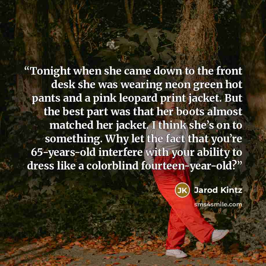 “Tonight when she came down to the front desk she was wearing neon green hot pants and a pink leopard print jacket. But the best part was that her boots almost matched her jacket. I think she’s on to something. Why let the fact that you’re 65-years-old interfere with your ability to dress like a…” quote by Jarod Kintz