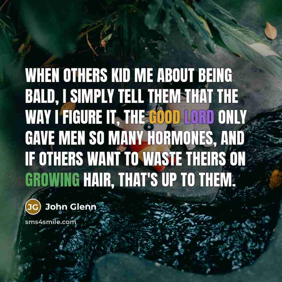 “When others kid me about being bald, I simply tell them that the way I figure it, the good Lord only gave men so many hormones, and if others want to waste theirs on growing hair, that's up to them.” quote by John Glenn