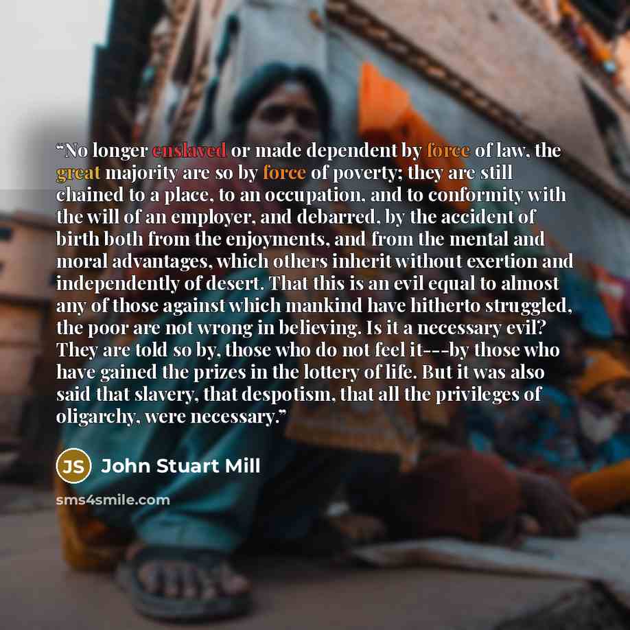 “No longer enslaved or made dependent by force of law, the great majority are so by force of poverty; they are still chained to a place, to an occupation, and to conformity with the will of an employer, and debarred, by the accident of birth both from the enjoyments, and from the mental and moral…” quote by John Stuart Mill