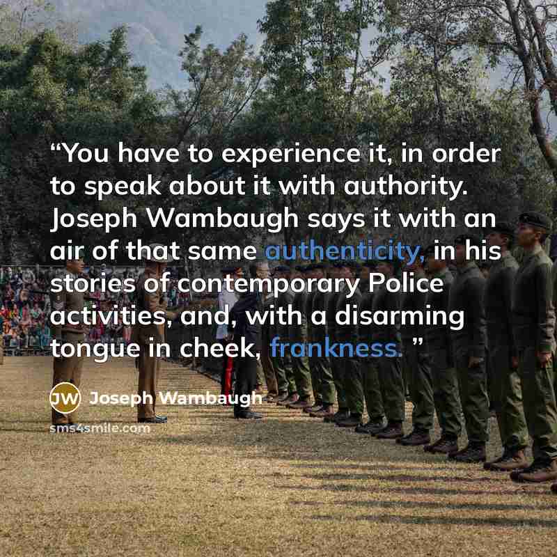 “You have to experience it, in order to speak about it with authority. Joseph Wambaugh says it with an air of that same authenticity, in his stories of contemporary Police activities, and, with a disarming tongue in cheek, frankness.” quote by Joseph Wambaugh