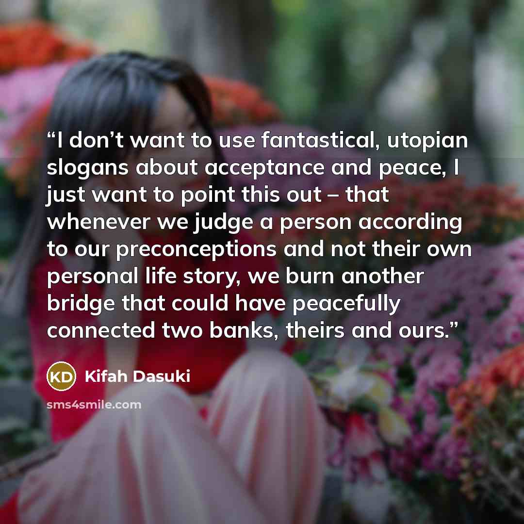 “I don’t want to use fantastical, utopian slogans about acceptance and peace, I just want to point this out – that whenever we judge a person according to our preconceptions and not their own personal life story, we burn another bridge that could have peacefully connected two banks, theirs and ours.” quote by Kifah Dasuki