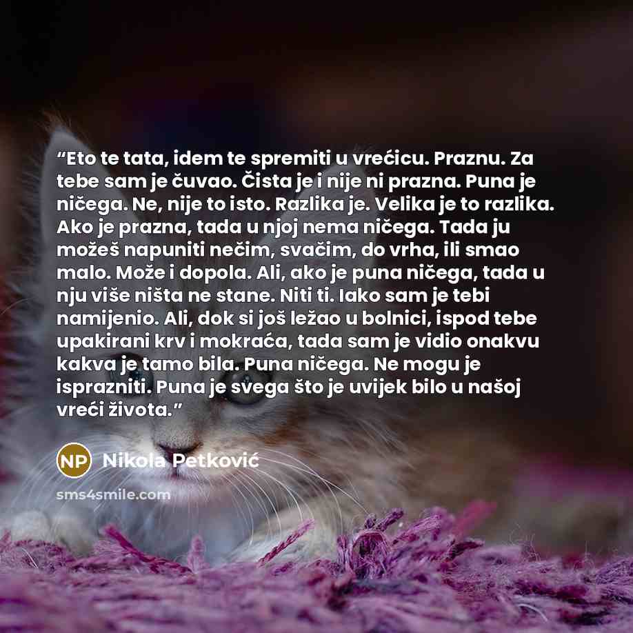 “Eto te tata, idem te spremiti u vrećicu. Praznu. Za tebe sam je čuvao. Čista je i nije ni prazna. Puna je ničega. Ne, nije to isto. Razlika je. Velika je to razlika. Ako je prazna, tada u njoj nema ničega. Tada ju možeš napuniti nečim, svačim, do vrha, ili smao malo. Može i dopola. Ali, ako je…” quote by Nikola Petković