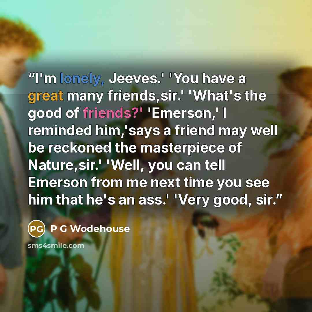 “I'm lonely, Jeeves.' 'You have a great many friends,sir.' 'What's the good of friends?' 'Emerson,' I reminded him,'says a friend may well be reckoned the masterpiece of Nature,sir.' 'Well, you can tell Emerson from me next time you see him that he's an ass.' 'Very good, sir.” quote by p g wodehouse